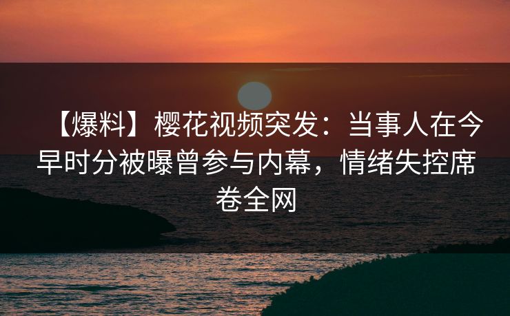 【爆料】樱花视频突发：当事人在今早时分被曝曾参与内幕，情绪失控席卷全网