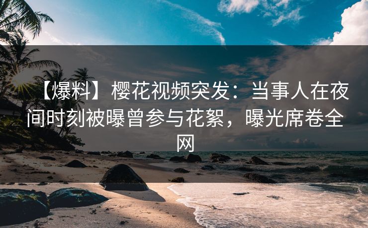 【爆料】樱花视频突发：当事人在夜间时刻被曝曾参与花絮，曝光席卷全网
