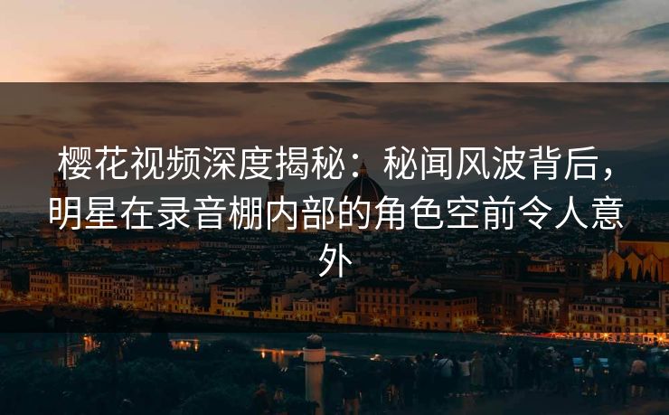 樱花视频深度揭秘：秘闻风波背后，明星在录音棚内部的角色空前令人意外