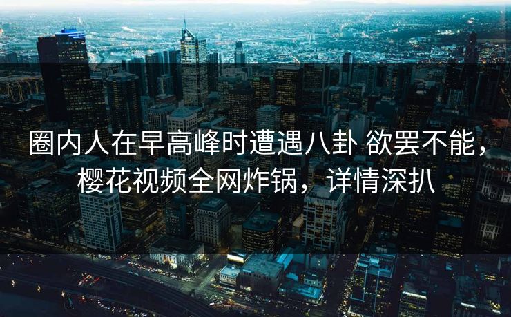 圈内人在早高峰时遭遇八卦 欲罢不能，樱花视频全网炸锅，详情深扒