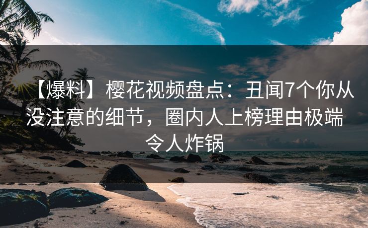 【爆料】樱花视频盘点：丑闻7个你从没注意的细节，圈内人上榜理由极端令人炸锅