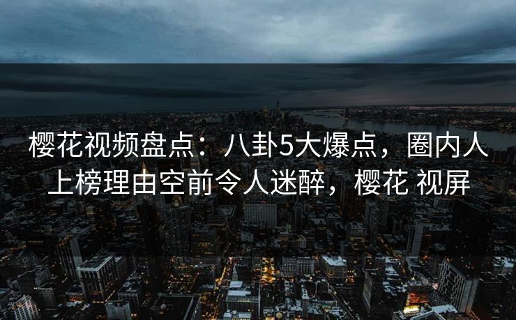 樱花视频盘点：八卦5大爆点，圈内人上榜理由空前令人迷醉，樱花 视屏