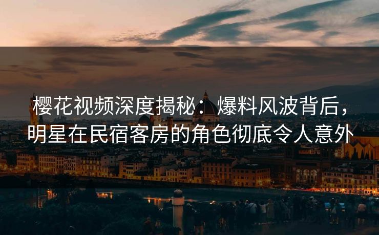 樱花视频深度揭秘：爆料风波背后，明星在民宿客房的角色彻底令人意外