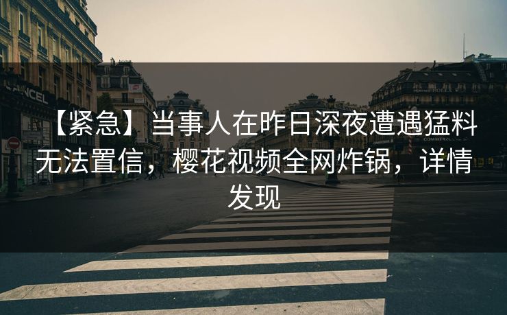 【紧急】当事人在昨日深夜遭遇猛料 无法置信，樱花视频全网炸锅，详情发现