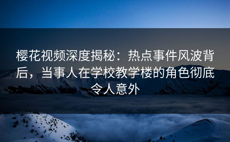 樱花视频深度揭秘：热点事件风波背后，当事人在学校教学楼的角色彻底令人意外