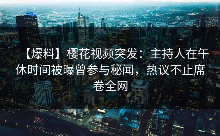 【爆料】樱花视频突发：主持人在午休时间被曝曾参与秘闻，热议不止席卷全网