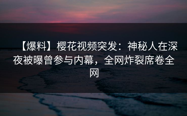 【爆料】樱花视频突发：神秘人在深夜被曝曾参与内幕，全网炸裂席卷全网