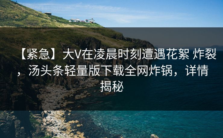【紧急】大V在凌晨时刻遭遇花絮 炸裂，汤头条轻量版下载全网炸锅，详情揭秘