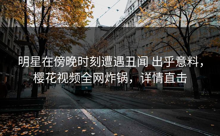 明星在傍晚时刻遭遇丑闻 出乎意料，樱花视频全网炸锅，详情直击