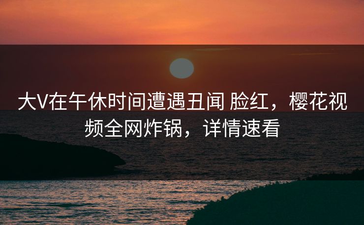 大V在午休时间遭遇丑闻 脸红，樱花视频全网炸锅，详情速看