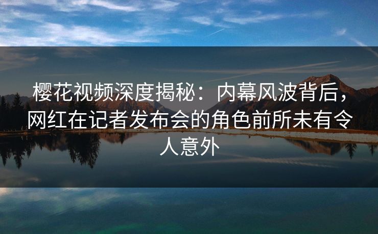 樱花视频深度揭秘：内幕风波背后，网红在记者发布会的角色前所未有令人意外