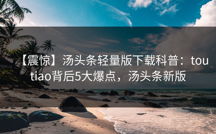 【震惊】汤头条轻量版下载科普：toutiao背后5大爆点，汤头条新版