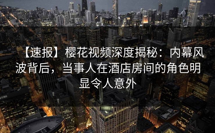 【速报】樱花视频深度揭秘：内幕风波背后，当事人在酒店房间的角色明显令人意外