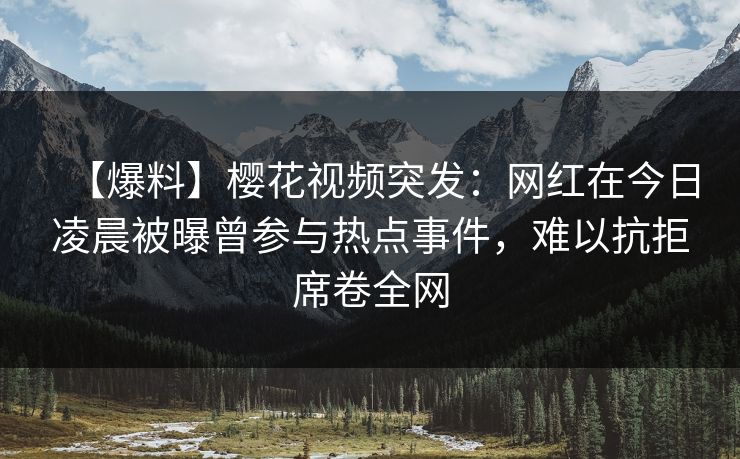 【爆料】樱花视频突发：网红在今日凌晨被曝曾参与热点事件，难以抗拒席卷全网