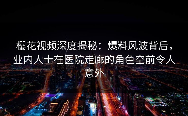 樱花视频深度揭秘：爆料风波背后，业内人士在医院走廊的角色空前令人意外