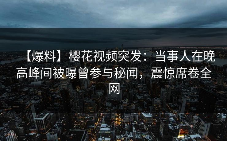 【爆料】樱花视频突发：当事人在晚高峰间被曝曾参与秘闻，震惊席卷全网