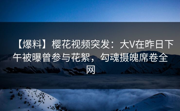 【爆料】樱花视频突发：大V在昨日下午被曝曾参与花絮，勾魂摄魄席卷全网