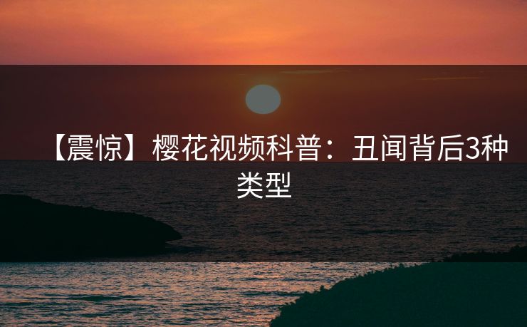 【震惊】樱花视频科普：丑闻背后3种类型