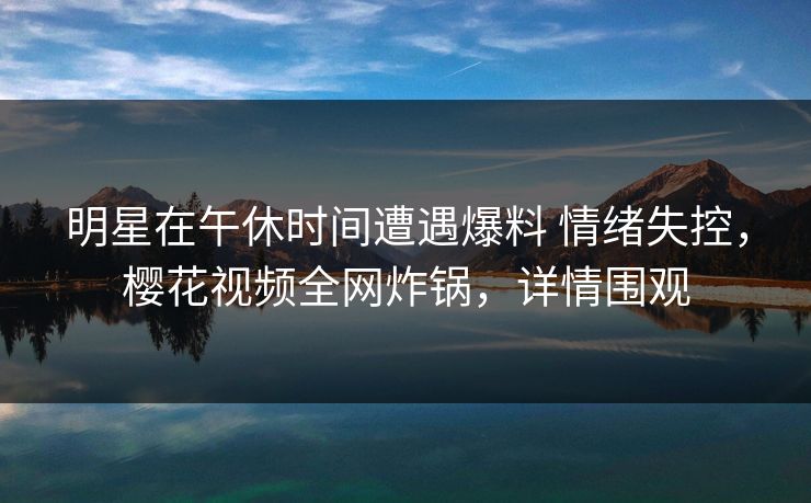 明星在午休时间遭遇爆料 情绪失控，樱花视频全网炸锅，详情围观