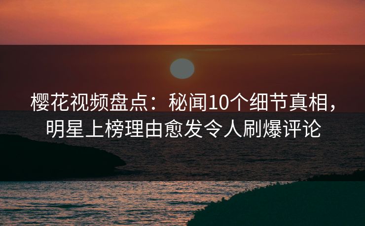 樱花视频盘点：秘闻10个细节真相，明星上榜理由愈发令人刷爆评论
