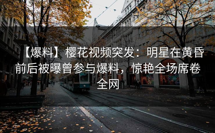 【爆料】樱花视频突发：明星在黄昏前后被曝曾参与爆料，惊艳全场席卷全网