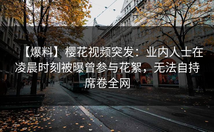 【爆料】樱花视频突发:业内人士在凌晨时刻被曝曾参与花絮,无法自持席卷全网 【爆料】樱花视频突发:业内人士在凌晨时刻被曝曾参与花絮,无法自持席卷全网
