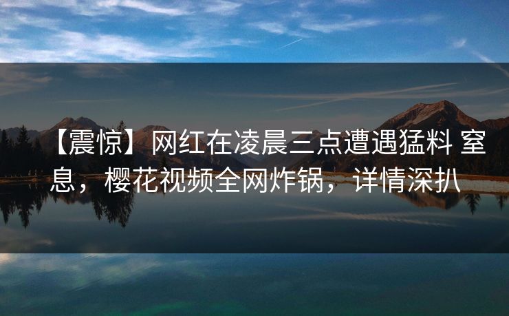 【震惊】网红在凌晨三点遭遇猛料 窒息，樱花视频全网炸锅，详情深扒