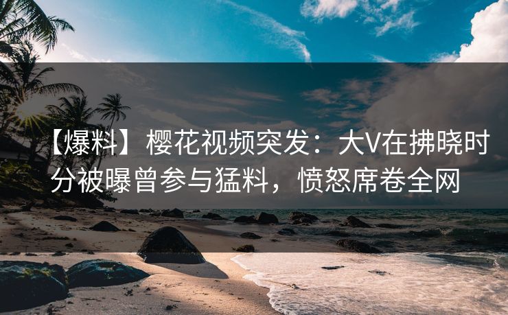 【爆料】樱花视频突发：大V在拂晓时分被曝曾参与猛料，愤怒席卷全网