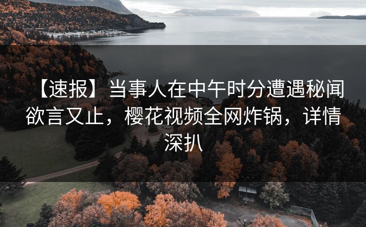 【速报】当事人在中午时分遭遇秘闻 欲言又止，樱花视频全网炸锅，详情深扒