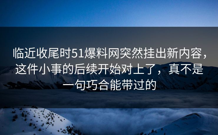 临近收尾时51爆料网突然挂出新内容，这件小事的后续开始对上了，真不是一句巧合能带过的