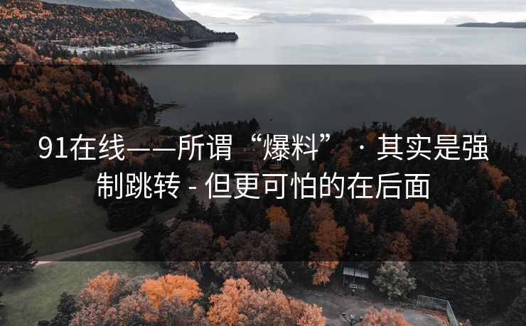 91在线——所谓“爆料” · 其实是强制跳转 - 但更可怕的在后面