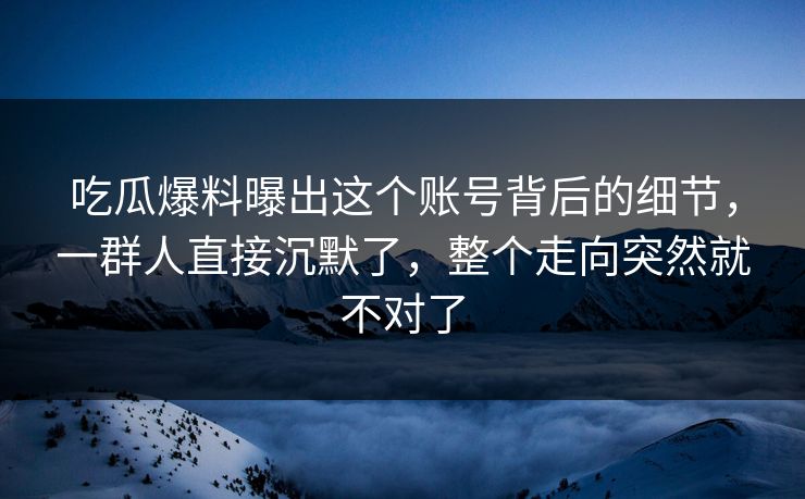 吃瓜爆料曝出这个账号背后的细节，一群人直接沉默了，整个走向突然就不对了