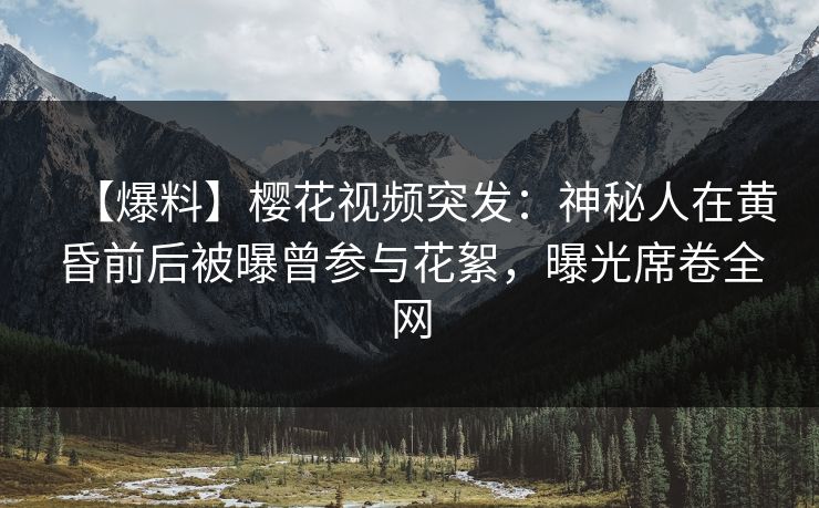 【爆料】樱花视频突发：神秘人在黄昏前后被曝曾参与花絮，曝光席卷全网