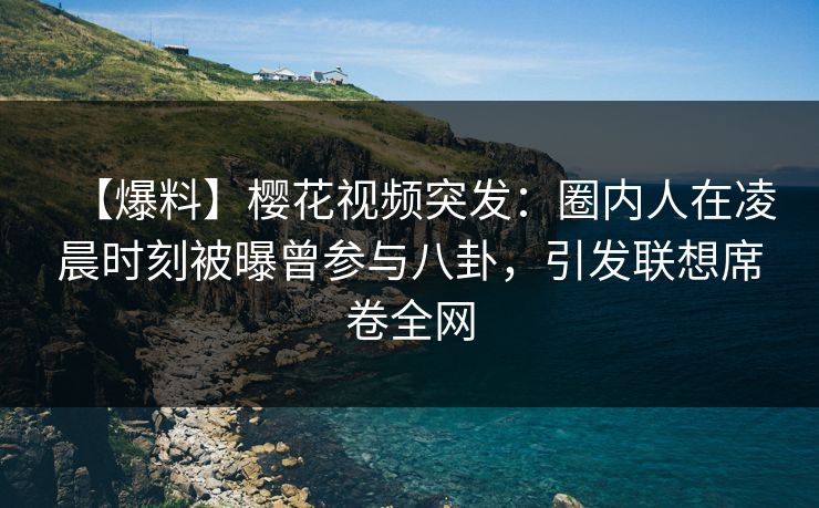 【爆料】樱花视频突发：圈内人在凌晨时刻被曝曾参与八卦，引发联想席卷全网
