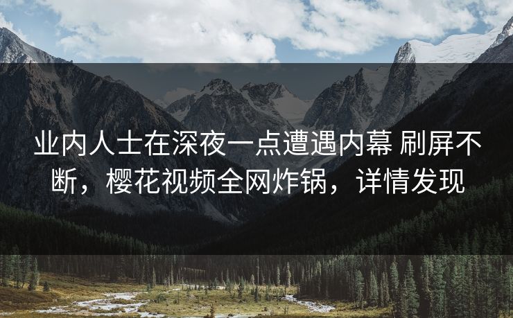 业内人士在深夜一点遭遇内幕 刷屏不断，樱花视频全网炸锅，详情发现