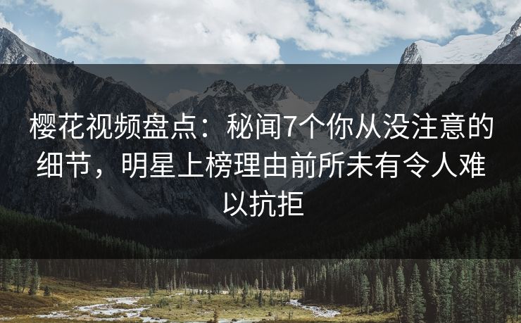樱花视频盘点：秘闻7个你从没注意的细节，明星上榜理由前所未有令人难以抗拒