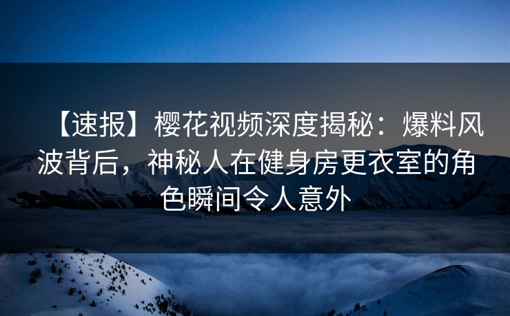 【速报】樱花视频深度揭秘：爆料风波背后，神秘人在健身房更衣室的角色瞬间令人意外
