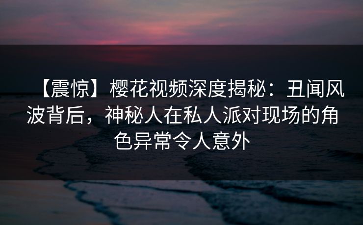 【震惊】樱花视频深度揭秘：丑闻风波背后，神秘人在私人派对现场的角色异常令人意外