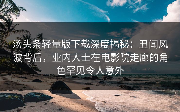 汤头条轻量版下载深度揭秘：丑闻风波背后，业内人士在电影院走廊的角色罕见令人意外